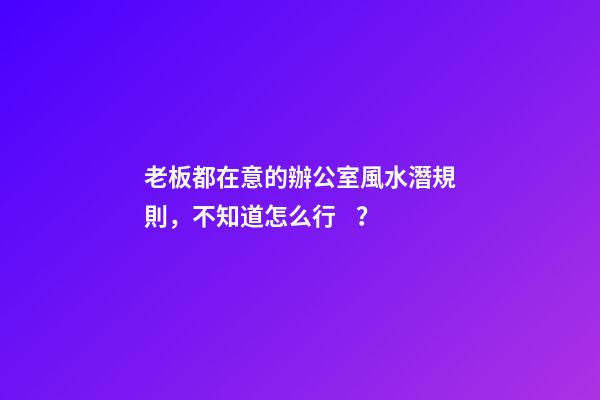 老板都在意的辦公室風水潛規則，不知道怎么行？